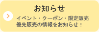 お知らせ イベント・クーポン・限定販売・優先販売の情報をお知らせ！